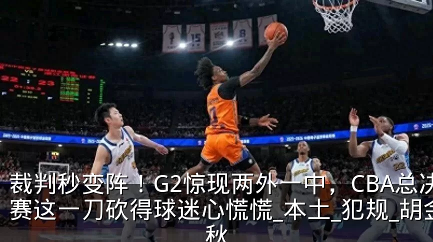 裁判秒变阵!G2惊现两外一中,CBA总决赛这一刀砍得球迷心慌慌_本土_犯规_胡金秋